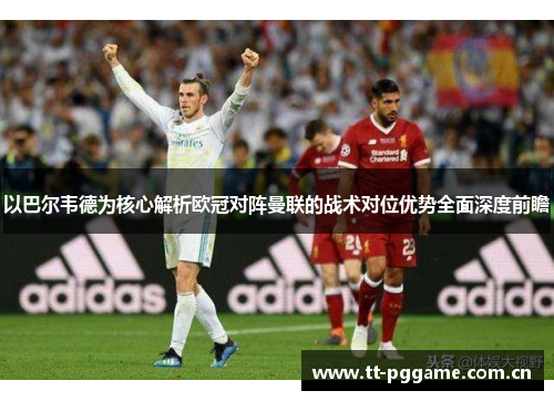 以巴尔韦德为核心解析欧冠对阵曼联的战术对位优势全面深度前瞻 以巴尔韦德为核心解析欧冠对阵曼联的战术对位优势全面深度前瞻