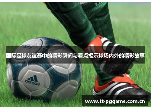国际足球友谊赛中的精彩瞬间与看点揭示球场内外的精彩故事 国际足球友谊赛中的精彩瞬间与看点揭示球场内外的精彩故事